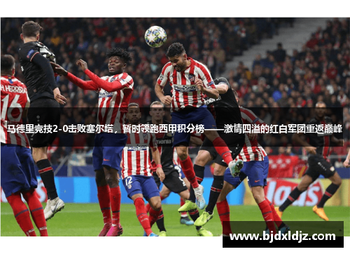 马德里竞技2-0击败塞尔塔，暂时领跑西甲积分榜——激情四溢的红白军团重返巅峰